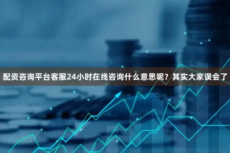 配资咨询平台客服24小时在线咨询什么意思呢？其实大家误会了
