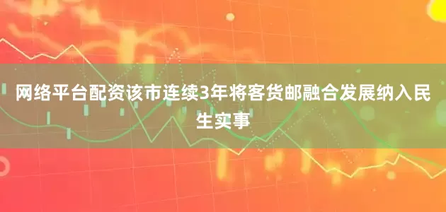 网络平台配资该市连续3年将客货邮融合发展纳入民生实事