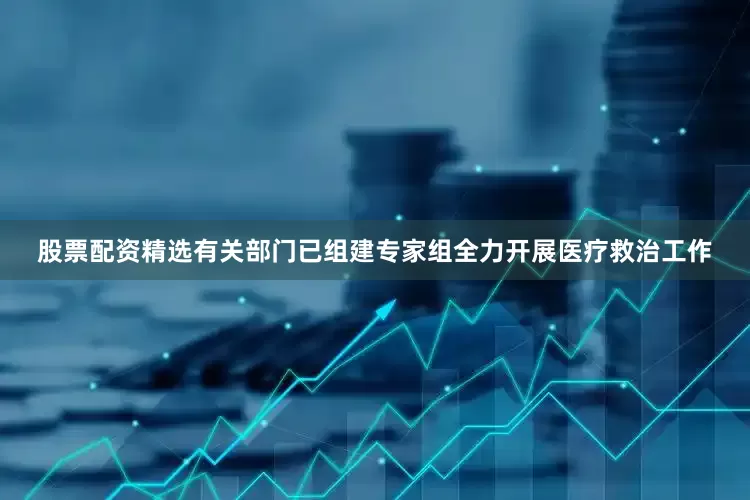 股票配资精选有关部门已组建专家组全力开展医疗救治工作