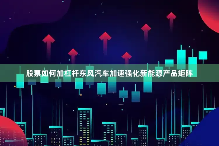 股票如何加杠杆东风汽车加速强化新能源产品矩阵
