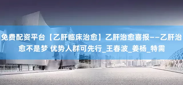 免费配资平台【乙肝临床治愈】乙肝治愈喜报——乙肝治愈不是梦 优势人群可先行_王春波_姜杨_特需