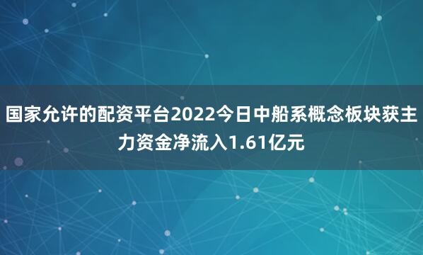 国家允许的配资平台2022今日中船系概念板块获主力资金净流入1.61亿元