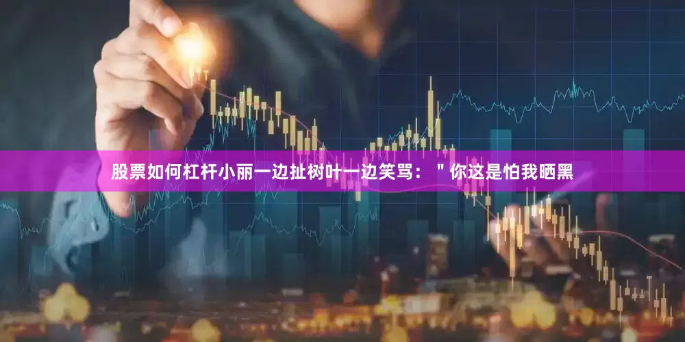 股票如何杠杆小丽一边扯树叶一边笑骂：＂你这是怕我晒黑