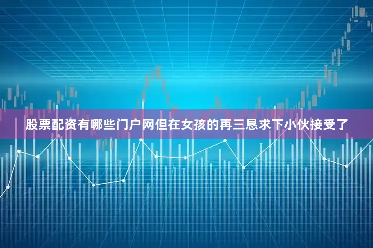 股票配资有哪些门户网但在女孩的再三恳求下小伙接受了