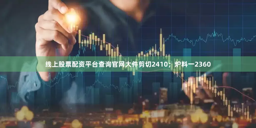 线上股票配资平台查询官网大件剪切2410；炉料一2360