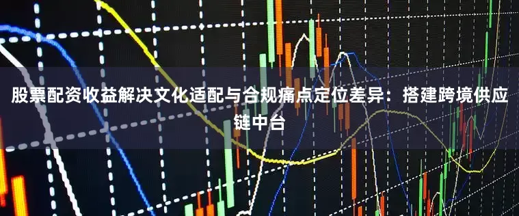 股票配资收益解决文化适配与合规痛点定位差异：搭建跨境供应链中台