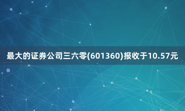 最大的证券公司三六零(601360)报收于10.57元