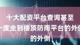 十大配资平台查询甚至一度坐到楼顶防雨平台的外侧
