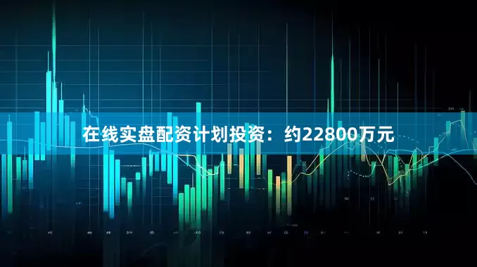 在线实盘配资计划投资：约22800万元