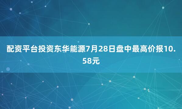 配资平台投资东华能源7月28日盘中最高价报10.58元