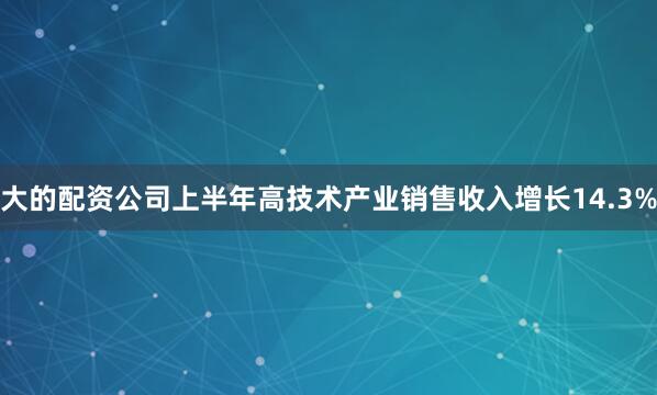 大的配资公司上半年高技术产业销售收入增长14.3%