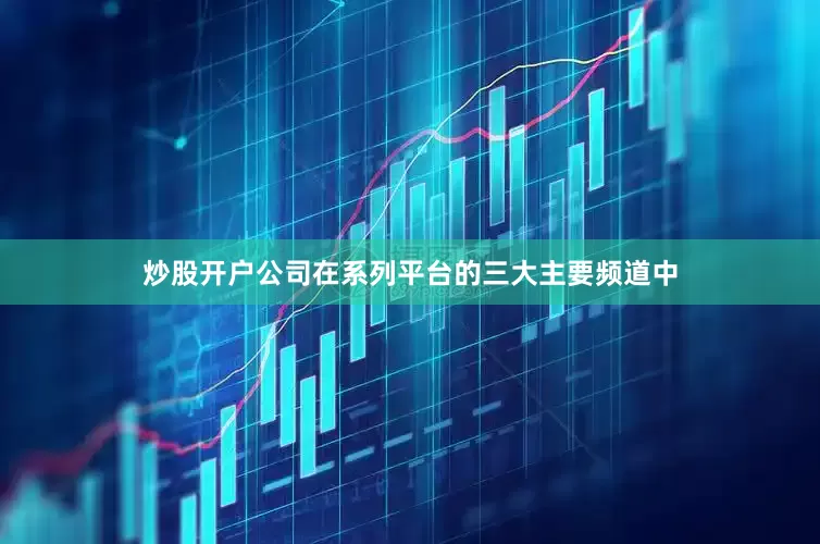 炒股开户公司在系列平台的三大主要频道中