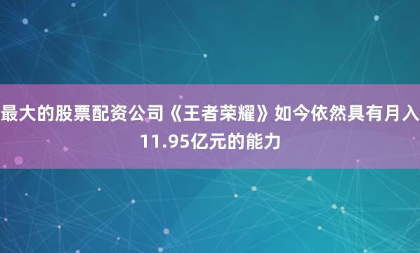 最大的股票配资公司《王者荣耀》如今依然具有月入11.95亿元的能力