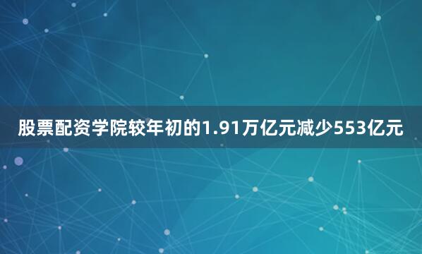 股票配资学院较年初的1.91万亿元减少553亿元