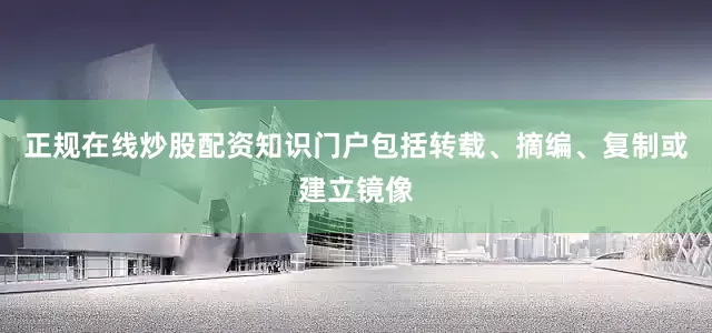 正规在线炒股配资知识门户包括转载、摘编、复制或建立镜像