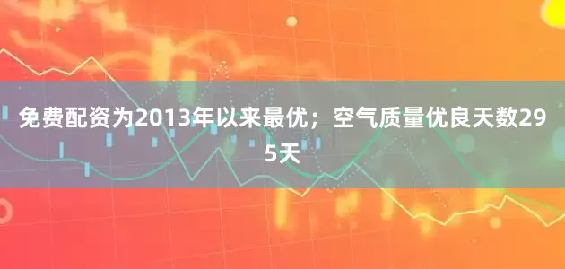 免费配资为2013年以来最优;空气质量优良天数295天